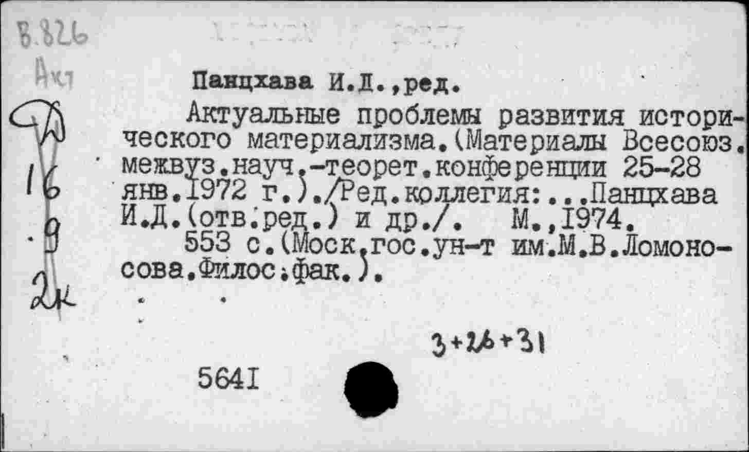 ﻿Панцхава И.Д.,ред.
Актуальные проблемы развития истори ческого материализма.(Материалы Всесоюз межвуз.науч.-теорет.конференции 25-28 янв.1972 г.)./Ред.коллегия:...Панцхава И.Д.(отв.ред.) и др./.	М.,1974.
553 с.(Моск.гос.ун-т им.М.В.Ломоносова .Филос 4 фак.),

5641